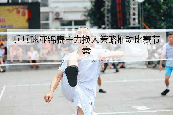 乒乓球亚锦赛主力换人策略推动比赛节奏